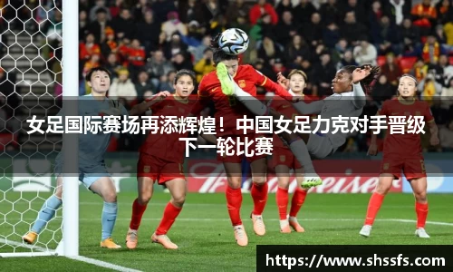 女足国际赛场再添辉煌！中国女足力克对手晋级下一轮比赛